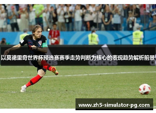 以莫德里奇世界杯预选赛赛季走势判断为核心的表现趋势解析前景