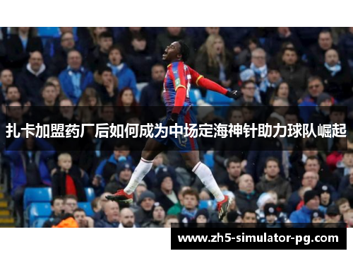 扎卡加盟药厂后如何成为中场定海神针助力球队崛起