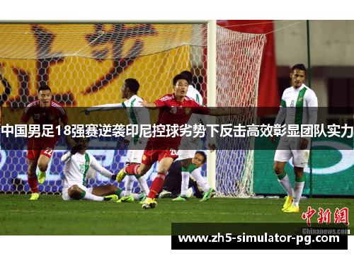 中国男足18强赛逆袭印尼控球劣势下反击高效彰显团队实力